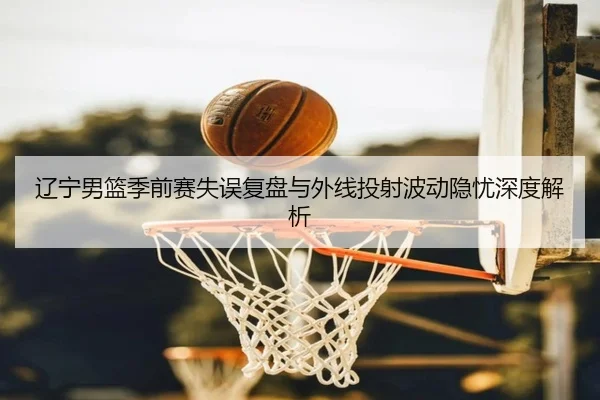 辽宁男篮季前赛失误复盘与外线投射波动隐忧深度解析 | mksports